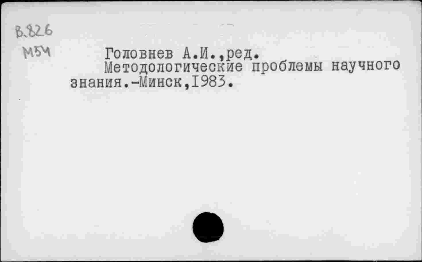 ﻿Головнев А.И.,ред.
Методологические проблемы научного знания.-Минск,1983.